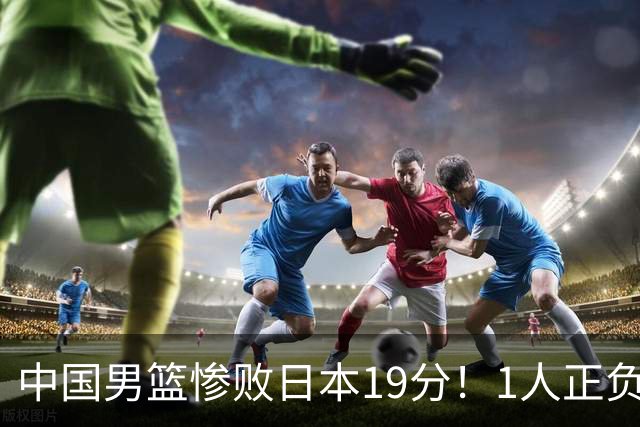中国男篮惨败日本19分！1人正负值-22太辣眼，下场若再输就出局