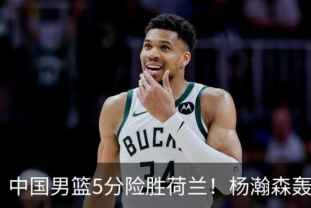 中国男篮5分险胜荷兰！杨瀚森轰7+8，廖三宁21分，徐昕受伤离场