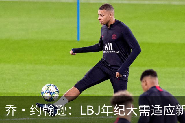 乔·约翰逊：LBJ年纪大需适应新角色 但他仍认为自己比95%球员强