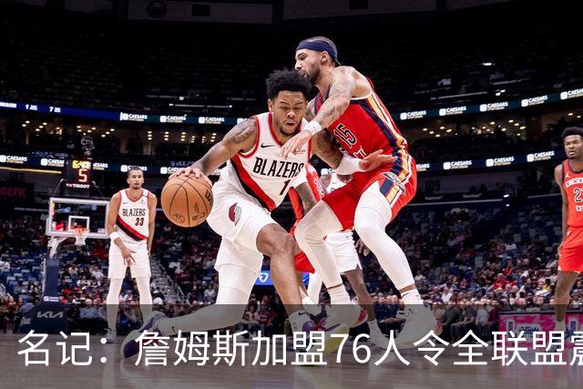 名记：詹姆斯加盟76人令全联盟震惊 布朗成关键