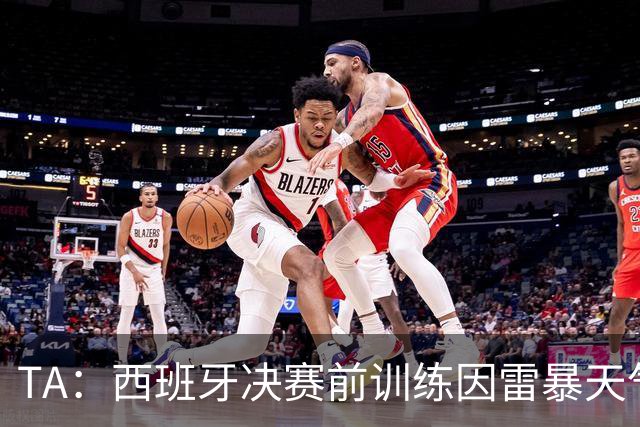 TA：西班牙决赛前训练因雷暴天气推迟半小时，可能进一步推迟